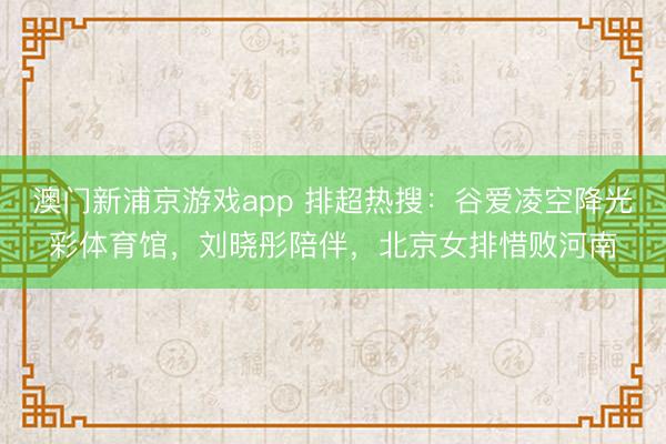 澳门新浦京游戏app 排超热搜:谷爱凌空降光彩体育馆,刘晓彤陪伴,北京女排惜败河南