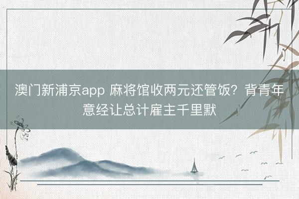 澳门新浦京app 麻将馆收两元还管饭?背青年意经让总计雇主千里默
