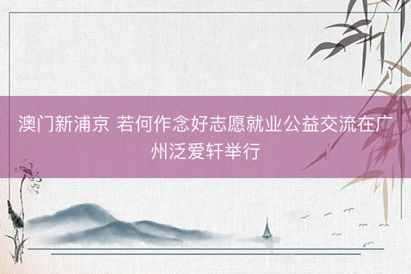 澳门新浦京 若何作念好志愿就业公益交流在广州泛爱轩举行