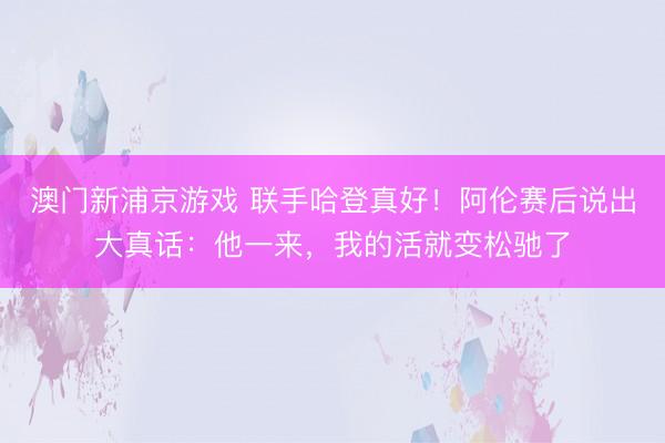 澳门新浦京游戏 联手哈登真好！阿伦赛后说出大真话：他一来，我的活就变松驰了