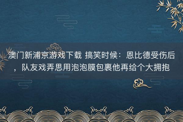 澳门新浦京游戏下载 搞笑时候：恩比德受伤后，队友戏弄思用泡泡膜包裹他再给个大拥抱