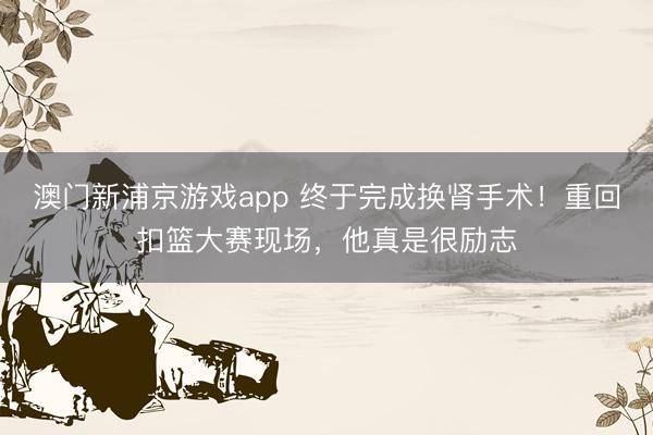 澳门新浦京游戏app 终于完成换肾手术!重回扣篮大赛现场,他真是很励志