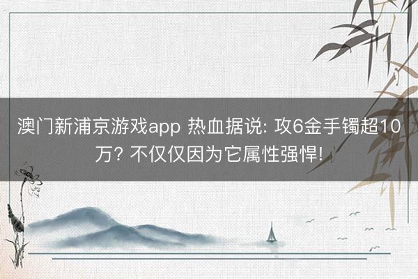 澳门新浦京游戏app 热血据说: 攻6金手镯超10万? 不仅仅因为它属性强悍!